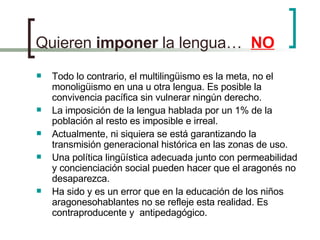 Quieren  imponer  la lengua…  NO Todo lo contrario, el multilingüismo es la meta, no el monoligüismo en una u otra lengua. Es posible la convivencia pacífica sin vulnerar ningún derecho. La imposición de la lengua hablada por un 1% de la población al resto es imposible e irreal.  Actualmente, ni siquiera se está garantizando la transmisión generacional histórica en las zonas de uso. Una política lingüística adecuada junto con permeabilidad y concienciación social pueden hacer que el aragonés no desaparezca. Ha sido y es un error que en la educación de los niños aragonesohablantes no se refleje esta realidad. Es contraproducente y  antipedagógico. 