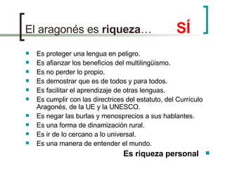 El aragonés es  riqueza …  SÍ Es proteger una lengua en peligro. Es afianzar los beneficios del multilingüismo. Es no perder lo propio. Es demostrar que es de todos y para todos. Es facilitar el aprendizaje de otras lenguas. Es cumplir con las directrices del estatuto, del Currículo Aragonés, de la UE y la UNESCO. Es negar las burlas y menosprecios a sus hablantes. Es una forma de dinamización rural. Es ir de lo cercano a lo universal. Es una manera de entender el mundo.  Es riqueza personal 