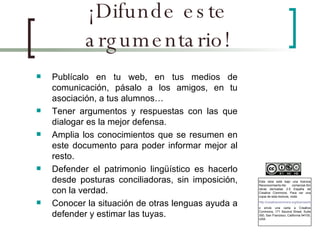 ¡Difunde este argumentario! Publícalo en tu web, en tus medios de comunicación, pásalo a los amigos, en tu asociación, a tus alumnos… Tener argumentos y respuestas con las que dialogar es la mejor defensa. Amplia los conocimientos que se resumen en este documento para poder informar mejor al resto. Defender el patrimonio lingüístico es hacerlo desde posturas conciliadoras, sin imposición, con la verdad. Conocer la situación de otras lenguas ayuda a defender y estimar las tuyas. Esta obra está bajo una licencia Reconocimiento-No comercial-Sin obras derivadas 2.5 España de Creative Commons. Para ver una copia de esta licencia, visite  http://creativecommons.org/licenses/by-nc-nd/2.5/es/ o envie una carta a Creative Commons, 171 Second Street, Suite 300, San Francisco, California 94105, USA. 