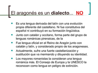 El aragonés es un  dialecto ...  NO Es una lengua derivada del latín con una evolución propia diferente del castellano. Ni fue constitutiva del español ni contribuyó en su formación lingüística. Junto con catalán y occitano, forma parte del grupo de lenguas románicas pirenaicas, de la Fue lengua oficial en el Reino de Aragón junto con catalán y latín, y considerado propio de los aragoneses. Actualmente, sufre una fuerte castellanización y sustitución que va mermando y diluyendo su identidad. Los mayores romanistas la consideran una lengua románica más. El Consejo de Europa y la UNESCO la reconocen como lengua en peligro de extinción. 