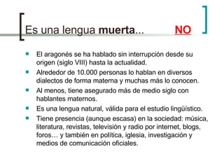 Es una lengua  muerta ...    NO El aragonés se ha hablado sin interrupción desde su origen (siglo VIII) hasta la  actualidad. Alrededor de 10.000 personas lo hablan en diversos dialectos de forma materna y muchas más lo conocen. Al menos, tiene asegurado más de medio siglo con hablantes maternos. Es una lengua natural, válida para el estudio lingüístico. Tiene presencia (aunque escasa) en la sociedad: música, literatura, revistas, televisión y radio por internet, blogs, foros… y también en política, iglesia, investigación y medios de comunicación oficiales. 