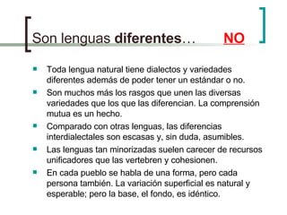 Son lenguas  diferentes …  NO Toda lengua natural tiene dialectos y variedades diferentes además de poder tener un estándar o no. Son muchos más los rasgos que unen las diversas variedades que los que las diferencian. La comprensión mutua es un hecho. Comparado con otras lenguas, las diferencias interdialectales son escasas y, sin duda, asumibles. Las lenguas tan minorizadas suelen carecer de recursos unificadores que las vertebren y cohesionen. En cada pueblo se habla de una forma, pero cada persona también. La variación superficial es natural y esperable; pero la base, el fondo, es idéntico. 