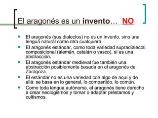 El aragonés es un  invento …  NO El aragonés (sus dialectos) no es un invento, sino una lengua natural como otra cualquiera. El aragonés estándar, como toda variedad supradialectal composicional (alemán, catalán o vasco), sí es una abstracción. El aragonés estándar medieval fue también una abstracción posiblemente basada en el aragonés de Zaragoza. El estándar no es una variedad con algo de aquí y de allá: se basa en lo general, lo compartido, lo común. Como toda lengua autónoma, el aragonés tiene derecho a crear neologismos y tomar o adaptar préstamos y cultismos.  