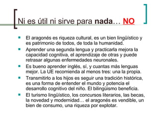 Ni es útil ni sirve para  nada …  NO El aragonés es riqueza cultural, es un bien lingüístico y es patrimonio de todos, de toda la humanidad.  Aprender una segunda lengua y practicarla mejora la capacidad cognitiva, el aprendizaje de otras y puede retrasar algunas enfermedades neuronales. Es bueno aprender inglés, sí, y cuantas más lenguas mejor. La UE recomienda al menos tres: una la propia.  Transmitirlo a los hijos es seguir una tradición histórica, es una forma de entender el mundo y potencia el desarrollo cognitivo del niño. El bilingüismo beneficia. El turismo lingüístico, los concursos literarios, las becas, la novedad y modernidad… el aragonés es vendible, un bien de consumo, una riqueza por explotar. 