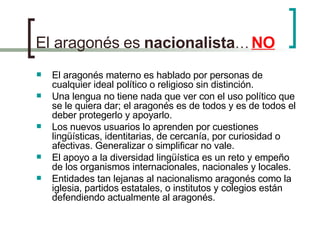 El aragonés   es   nacionalista …   NO El aragonés materno es hablado por personas de cualquier ideal político o religioso sin distinción. Una lengua no tiene nada que ver con el uso político que se le quiera dar; el aragonés es de todos y es de todos el deber protegerlo y apoyarlo. Los nuevos usuarios lo aprenden por cuestiones lingüísticas, identitarias, de cercanía, por curiosidad o afectivas. Generalizar o simplificar no vale. El apoyo a la diversidad lingüística es un reto y empeño de los organismos internacionales, nacionales y locales. Entidades tan lejanas al nacionalismo aragonés como la iglesia, partidos estatales, o institutos y colegios están defendiendo actualmente al aragonés. 