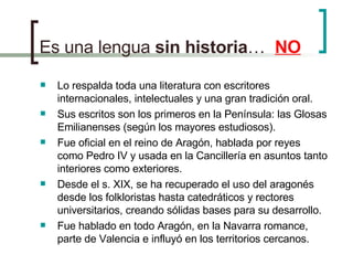 Es una lengua  sin   historia …  NO Lo respalda toda una literatura con escritores internacionales, intelectuales y una gran tradición oral. Sus escritos son los primeros en la Península: las Glosas Emilianenses (según los mayores estudiosos). Fue oficial en el reino de Aragón, hablada por reyes como Pedro IV y usada en la Cancillería en asuntos tanto interiores como exteriores. Desde el s. XIX, se ha recuperado el uso del aragonés desde los folkloristas hasta catedráticos y rectores universitarios, creando sólidas bases para su desarrollo. Fue hablado en todo Aragón, en la Navarra romance, parte de Valencia e influyó en los territorios cercanos. 