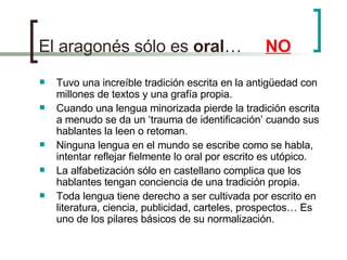 El aragonés sólo es  oral …  NO Tuvo una increíble tradición escrita en la antigüedad con millones de textos y una grafía propia. Cuando una lengua minorizada pierde la tradición escrita a menudo se da un ‘trauma de identificación’ cuando sus hablantes la leen o retoman. Ninguna lengua en el mundo se escribe como se habla, intentar reflejar fielmente lo oral por escrito es utópico. La alfabetización sólo en castellano complica que los hablantes tengan conciencia de una tradición propia. Toda lengua tiene derecho a ser cultivada por escrito en literatura, ciencia, publicidad, carteles, prospectos… Es uno de los pilares básicos de su normalización. 