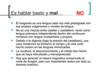 Es hablar basto y  mal …   NO El aragonés es una lengua cada vez más prestigiada con sus propios vulgarismos y niveles de lengua. No es una mezcla entre catalán y castellano; nació como lengua pirenaica independiente dentro del  continuum  romance con rasgos compartidos y propios. Debido a la diglosia (bajo la presión del castellano), sus usos modernos se limitaron al campo y la vida rural, hecho común en las lenguas minorizadas. La incultura, el desconocimiento y el miedo han hecho que se haya ridiculizado y menospreciado. Hay que apreciar un tesoro lingüístico conservado al norte de Aragón, pero con importantes restos por todo su dominio histórico. 