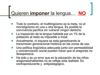 Quieren  imponer  la lengua…  NO Todo lo contrario, el multilingüismo es la meta, no el monoligüismo en una u otra lengua. Es posible la convivencia pacífica sin vulnerar ningún derecho. La imposición de la lengua hablada por un 1% de la población al resto es imposible e irreal.  Actualmente, ni siquiera se está garantizando la transmisión generacional histórica en las zonas de uso. Una política lingüística adecuada junto con permeabilidad y concienciación social pueden hacer que el aragonés no desaparezca. Ha sido y es un error que en la educación de los niños aragonesohablantes no se refleje esta realidad. Es contraproducente y  antipedagógico. 
