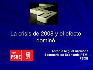 La crisis de 2008 y el efecto dominó Antonio Miguel Carmona Secretaria de Economía PSM-PSOE 