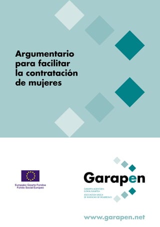 Argumentario
para facilitar
la contratación
de mujeres




                  GARAPEN AGENTZIEN
                  EUSKAL ELKARTEA
                  ASOCIACION VASCA
                  DE AGENCIAS DE DESARROLLO




                  www.garapen.net
 