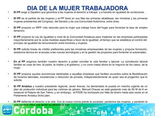 DIA DE LA MUJER TRABAJADORA El PP  exige a Zapatero que garantice a las mujeres el derecho a trabajar  y a hacerlo en igualdad de condiciones . El PP  es el partido de las mujeres y el PP tiene en sus filas las primeras alcaldesas, las ministras y las primeras mujeres presidentas del Congreso, del Senado y de una Comunidad Autónoma, entre otras.  El PP  propone un IRPF más reducido para la mujer que trabaja fuera del hogar para fomentar la tasa de empleo femenino. El PP  propone la Ley de Igualdad a nivel de la Comunidad Andaluza para implantar en las empresas participadas mayoritariamente por la Junta medidas específicas a favor de la igualdad, al tiempo que se establece el control del  principio de igualdad de remuneración entre hombres y mujeres.  El PP  solicita líneas de crédito preferentes para las iniciativas empresariales de las mujeres y propone formación, asistencia técnica en el acceso a las nuevas tecnologías y en la gestión de proyectos para fomentar el autoempleo.  En el PP  exigimos también nuestro derecho a poder conciliar la vida familiar y laboral: La conciliación laboral familiar es cosa de tres: el padre, la madre y el gobierno, y no como hasta ahora en la mayoría de los casos, de la mujer. El PP  propone ayudas económicas destinadas a aquellas empresas que faciliten acuerdos sobre la flexibilización de horarios laborales, excedencias o reducción de jornada, independientemente de quien sea el progenitor que lo solicite. El PP Andaluz  y nuestro presidente regional, Javier Arenas, ha demandado la puesta en marcha urgente de un plan de protección individual para las víctimas de género. Manuel Chaves se está gastando más de 60 M de € en restaurar el Palacio de San Telmo, y sin embargo,  el PSOE ha rechazado por falta de dinero hasta seis veces en el Parlamento Andaluz dicho plan. El PP  defiende el derecho a la vida. Con la nueva norma pierde la sociedad, perdemos las mujeres, y perderán la vida muchos niños que tienen su derecho a vivir.  