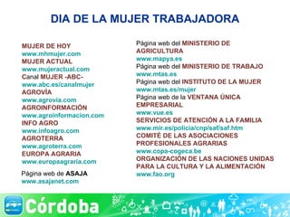 DIA DE LA MUJER TRABAJADORA MUJER DE HOY www.mhmujer.com MUJER ACTUAL www.mujeractual.com C anal  MUJER -ABC- www.abc.es/canalmujer AGROVÍA www.agrovia.com AGROINFORMACIÓN www.agroinformacion.com INFO AGRO www.infoagro.com AGROTERRA www.agroterra.com EUROPA AGRARIA  www.europaagraria.com Página web del  MINISTERIO DE AGRICULTURA www.mapya.es Página web del  MINISTERIO DE TRABAJO www.mtas.es Página web del  INSTITUTO DE LA MUJER www.mtas.es/mujer Página web de la  VENTANA ÚNICA EMPRESARIAL  www.vue.es SERVICIOS DE ATENCIÓN A LA FAMILIA www.mir.es/policia/cnp/saf/saf.htm COMITÉ DE LAS ASOCIACIONES PROFESIONALES AGRARIAS www.copa-cogeca.be ORGANIZACIÓN DE LAS NACIONES UNIDAS PARA LA CULTURA Y LA ALIMENTACIÓN www.fao.org Página web de  ASAJA www.asajanet.com 