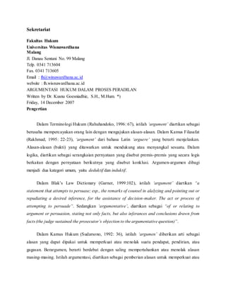 Sekretariat 
Fakultas Hukum 
Universitas Wisnuwardhana 
Malang 
Jl. Danau Sentani No. 99 Malang 
Telp. 0341 713604 
Fax. 0341 713605 
Email : fh@winuwardhana.ac.id 
website : fh.wisnuwardhana.ac.id 
ARGUMENTASI HUKUM DALAM PROSES PERADILAN 
Written by Dr. Kusnu Goesniadhie, S.H., M.Hum. *) 
Friday, 14 December 2007 
Pengertian 
Dalam Terminologi Hukum (Rahuhandoko, 1996: 67), istilah ‘argument’ diartikan sebagai 
berusaha mempercayakan orang lain dengan mengajukan alasan-alasan. Dalam Kamus Filasafat 
(Rakhmad, 1995: 22-23), ‘argument’ dari bahasa Latin ‘arguere’ yang berarti menjelaskan. 
Alasan-alasan (bukti) yang ditawarkan untuk mendukung atau menyangkal sesuatu. Dalam 
logika, diartikan sebagai serangkaian pernyataan yang disebut premis-premis yang secara logis 
berkaitan dengan pernyataan berikutnya yang disebut konklusi. Argumen-argumen dibagi 
menjadi dua kategori umum, yaitu deduktif dan induktif. 
Dalam Blak’s Law Dictionary (Garner, 1999:102), istilah ‘argument’ diartikan “a 
statement that attempts to persuase; esp., the remarks of counsel in alalyzing and pointing out or 
repudiating a desired inference, for the assistance of decision-maker. The act or process of 
attempting to persuade”. Sedangkan ‘argumentative’, diartikan sebagai “of or relating to 
argument or persuasion, stating not only facts, but also inferances and conclusions drawn from 
facts (the judge sustained the prosecutor’s objection to the argumentative question)”. 
Dalam Kamus Hukum (Sudarsono, 1992: 36), istilah ‘argumen’ diberikan arti sebagai 
alasan yang dapat dipakai untuk memperkuat atau menolak suatu pendapat, pendirian, atau 
gagasan. Berargumen, berarti berdebat dengan saling mempertahankan atau menolak alasan 
masing-masing. Istilah argumentasi, diartikan sebagai pemberian alasan untuk memperkuat atau 
 
