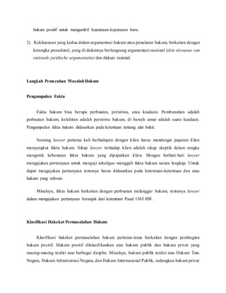 hukum positif untuk mengambil keputusan-keputusan baru. 
2) Kekhususan yang kedua dalam argumentasi hukum atau penalaran hukum, berkaitan dengan 
kerangka prosedural, yang di dalamnya berlangsung argumentasi rasional (drie niveaous van 
rationele juridische argumentatie) dan diskusi rasional. 
Langkah Pemecahan Masalah Hukum 
Pengumpulan Fakta 
Fakta hukum bisa berupa perbuatan, peristiwa, atau keadaan. Pembunuhan adalah 
perbuatan hukum, kelahiran adalah peristiwa hukum, di bawah umur adalah suatu keadaan. 
Pengumpulan fakta hukum didasarkan pada ketentuan tentang alat bukti. 
Seorang lawyer pertama kali berhadapan dengan klien harus mendengar paparan klien 
menyangkut fakta hukum. Sikap lawyer terhadap klien adalah sikap skeptik dalam rangka 
mengorek kebenaran fakta hukum yang dipaparkan klien. Dengan berhati-hati lawyer 
mengajukan pertanyaan untuk menguji sekaligus menggali fakta hukum secara lengkap. Untuk 
dapat mengajukan pertanyaan tentunya harus didasarkan pada ketentuan-ketentuan dan asas 
hukum yang relevan. 
Misalnya, fakta hukum berkaitan dengan perbuatan melanggar hukum, tentunya lawyer 
dalam mengajukan pertanyaan beranjak dari ketentuan Pasal 1365 BW. 
Klasifikasi Hakekat Permasalahan Hukum 
Klasifikasi hakekat permasalahan hukum pertama-tama berkaitan dengan pembagian 
hukum positif. Hukum positif diklasifikasikan atas hukum publik dan hukum privat yang 
masing-masing terdiri atas berbagai disiplin. Misalnya, hukum publik terdiri atas Hukum Tata 
Negara, Hukum Administrasi Negara, dan Hukum Internasional Publik, sedangkan hukum privat 
 