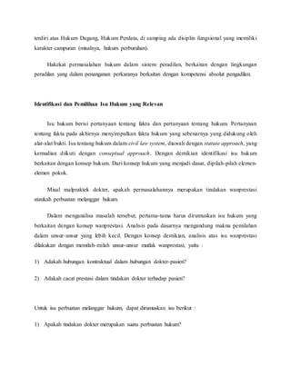 terdiri atas Hukum Dagang, Hukum Perdata, di samping ada disiplin fungsional yang memiliki 
karakter campuran (misalnya, hukum perburuhan). 
Hakekat permasalahan hukum dalam sistem peradilan, berkaitan dengan lingkungan 
peradilan yang dalam penanganan perkaranya berkaitan dengan kompetensi absolut pengadilan. 
Identifikasi dan Pemilihan Isu Hukum yang Relevan 
Isu hukum berisi pertanyaan tentang fakta dan pertanyaan tentang hukum. Pertanyaan 
tentang fakta pada akhirnya menyimpulkan fakta hukum yang sebenarnya yang didukung oleh 
alat-alat bukti. Isu tentang hukum dalam civil law system, diawali dengan statute approach, yang 
kemudian diikuti dengan conseptual approach. Dengan demikian identifikasi isu hukum 
berkaitan dengan konsep hukum. Dari konsep hukum yang menjadi dasar, dipilah-pilah elemen-elemen 
pokok. 
Misal malpraktek dokter, apakah permasalahannya merupakan tindakan wanprestasi 
ataukah perbuatan melanggar hukum. 
Dalam menganalisa masalah tersebut, pertama-tama harus dirumuskan isu hukum yang 
berkaitan dengan konsep wanprestasi. Analisis pada dasarnya mengandung makna pemilahan 
dalam unsur-unsur yang lebih kecil. Dengan konsep demikian, analisis atas isu wanprestasi 
dilakukan dengan memilah-milah unsur-unsur mutlak wanprestasi, yaitu : 
1) Adakah hubungan kontraktual dalam hubungan dokter-pasien? 
2) Adakah cacat prestasi dalam tindakan dokter terhadap pasien? 
Untuk isu perbuatan melanggar hukum, dapat dirumuskan isu berikut : 
1) Apakah tindakan dokter merupakan suatu perbuatan hukum? 
 