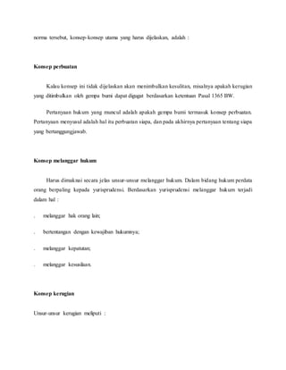 norma tersebut, konsep-konsep utama yang harus dijelaskan, adalah : 
Konsep perbuatan 
Kalau konsep ini tidak dijelaskan akan menimbulkan kesulitan, misalnya apakah kerugian 
yang ditimbulkan oleh gempa bumi dapat digugat berdasarkan ketentuan Pasal 1365 BW. 
Pertanyaan hukum yang muncul adalah apakah gempa bumi termasuk konsep perbuatan. 
Pertanyaan menyusul adalah hal itu perbuatan siapa, dan pada akhirnya pertanyaan tentang siapa 
yang bertanggungjawab. 
Konsep melanggar hukum 
Harus dimaknai secara jelas unsur-unsur melanggar hukum. Dalam bidang hukum perdata 
orang berpaling kepada yurisprudensi. Berdasarkan yurisprudensi melanggar hukum terjadi 
dalam hal : 
. melanggar hak orang lain; 
. bertentangan dengan kewajiban hukumnya; 
. melanggar kepatutan; 
. melanggar kesusilaan. 
Konsep kerugian 
Unsur-unsur kerugian meliputi : 
 