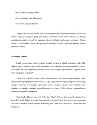 . schade, kerusakan yang diderita; 
. winst, keuntungan yang diharapkan; 
. kosten, biaya yang dikeluarkan. 
Dengan contoh di atas, bahwa tidak cukup hanya dengan berdasarkan norma hukum yang 
tertulis langsung diterapkan pada fakta hukum. Rumusan norma bersifat abstrak dan konsep 
pendukungnya dalam banyak hal merupakan konsep terbuka atau konsep yang kabur. Dengan 
kondisi yang demikian, langkah ketiga seperti dijelaskan di muka, adalah merupakan langkah 
penemuan hukum. 
Penerapan Hukum 
Setelah rnenemukan norma konkret, langkah berikutnya adalah penerapan pada fakta 
hukum. Seperti contoh di atas setelah menemukan norma konkret dari perbuatan dalam konteks 
Pasal 1365 BW dapat dijadikan parameter untuk menjawab pertanyaan hukum, “apakah gempa 
bumi merupakan perbuatan?” 
Contoh lain, berkaitan dengan tindak pidana korupsi yang dilakukan oleh pejabat. Unsur 
pertama adalah penyalahgunaan wewenang. Tanpa kejelasan konsep penyalahgunaan wewenang, 
dengan sendirinya sulit dijadikan parameter untuk mengukur apakah suatu perbuatan atau 
tindakan merupakan tindakan penyalahgunaan wewenang. Salah konsep mengakibatkan 
kesalahan mengambil kesimpulan. 
Dalam logika dikenal rumus "Ex Falso Quo Libet". Artinya, dari yang palsu (salah), bisa 
benar bisa salah. Faktor kebetulan berperan dalam hukum, bisa terjadi kesewenang-wenangan 
dan bahkan muncul penyalahgunaan wewenang baru, misal oleh Jaksa atau, Hakim atau pun 
Pengacara. 
 