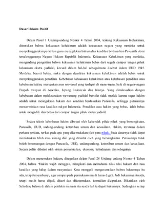 Dasar Hukum Positif 
Dalam Pasal 1 Undang-undang Nomor 4 Tahun 2004, tentang Kekuasaan Kehakiman, 
ditentukan bahwa kekuasaan kehakiman adalah kekuasaan negara yang merdeka untuk 
menyelenggarakan peradilan guna menegakkan hukum dan keadilan berdasarkan Pancasila demi 
terselenggaranya Negara Hukum Republik Indonesia. Kekuasaan Kehakiman yang merdeka, 
mengandung pengertian bahwa kekuasaan kehakiman bebas dari segala campur tangan pihak 
kekuasaan ekstra yudisial, kecuali dalam hal-hal sebagaimana disebut dalam UUD 1945. 
Merdeka, berarti bebas, maka dengan demikian kekuasaan kehakiman adalah bebas untuk 
menyelenggarakan peradilan. Kebebasan kekuasaan kehakiman atau kebebasan peradilan atau 
kebebasan hakim, merupakan asas universal yang terdapat di mana-mana, baik di negara-negara 
Eropah maupun di Amerika, Jepang, Indonesia dan lainnya. Yang dimaksudkan dengan 
kebebasan dalam melaksanakan wewenang yudisial bersifat tidak mutlak karena tugas hakim 
adalah untuk menegakkan hukum dan keadilan berdasarkan Pancasila, sehingga putusannya 
mencerminkan rasa keadilan rakyat Indonesia. Peradilan atau hakim yang bebas, ialah bebas 
untuk mengadili dan bebas dari campur tangan pihak ekstra yudisiil. 
Secara teknis kebebasan hakim dibatasi oleh kehendak pihak-pihak yang bersangkutan, 
Pancasila, UUD, undang-undang, ketertiban umum dan kesusilaan. Hakim, terutama dalam 
perkara perdata, terikat pada apa yang dikemukakan oleh para pihak. Pada dasarnya tidak dapat 
memutuskan lebih atau kurang dari yang dituntut oleh yang bersangkutan. Putusannya tidak 
boleh bertentangan dengan Pancasila, UUD, undangundang, ketertiban umum dan kesusilaan. 
Secara politis dibatasi oleh sistem pemerintahan, ekonomi, kebudayaan dan sebagainya. 
Dalam menemukan hukum, ditegaskan dalam Pasal 28 Undang-undang Nomor 4 Tahun 
2004, bahwa “Hakim wajib menggali, mengikuti dan memahami nilai- nilai hukum dan rasa 
keadilan yang hidup dalam masyarakat. Kata menggali mengasumsikan bahwa hukumnya itu 
ada, tetapi tersembunyi, agar sampai pada permukaan masih harus d igali. Jadi hukumnya itu ada, 
tetapi masih harus digali, dicari dan diketemukan, kemudian diciptakan. Dikatakan oleh 
Scholten, bahwa di dalam perilaku manusia itu sendirilah terdapat hukumnya. Sedangkan setiap 
 
