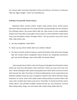 saat manusia dalam masyarakat berperilaku, berbuat atau berkarya, oleh karena itu hukumnya 
sudah ada, tinggal menggali, mencari atau menemukannya. 
Perbedaan Persepsi Pada Tataran Konsep 
Bagaimana Hakim memutus perkara menjadi sangat penting; karena melalui putusan 
Hakim para pihak yang berperkara bisa memperoleh hak yang diperjuangkan dan atau sebaliknya 
bisa kehilangan haknya. Jika putusan Hakim tidak adil, maka putusan itu akan mengakibatkan 
kerugian moral bagi pihak yang dirugikan, karena putusan itu telah memberikan stigma kepada 
orang yang bersangkutan sebagai “pelanggar hukum”. Ada tiga persoalan yang selalu muncul 
dalam setiap perkara, yaitu: 
a) apa yang sesungguhnya terjadi (fakta)? 
b) hukum apa yang relevan berlaku dalam kasus demikian (hukum)? 
c) jika hukum menolak memberi kompensasi, apakah hal demikian tidak adil dan jika dianggap 
tidak adil, haruskah Hakim mengabaikan hukum demikian dan mengabulkan permohonan 
ganti rugi tersebut (hubungan antara modal politik dan ketaatan hukum)? 
Antara penegak hukum (Hakim, Jaksa dan Pengacara) kadangkala berselisih paham tentang 
patokan apa yang harus dipergunakan untuk menentukan ‘hukum apa yang relevan bagi suatu 
kasus’. Mereka kadangkala tidak sepakat tentang apakah dasar hukum dalam suatu kasus tertentu 
telah terpenuhi atau tidak. Perselisihan ini disebut ketidaksepakatan teoritis tentang hukum dan 
perbedaan pendapat tentang apa yang sesungguhnya menjadi konsep hukum berkenaan dengan 
kompensasi itu, karena mereka tidak sepakat apakah undang-undang atau putusan Hakim telah 
secara tuntas menelaah dasar hukum yang relevan. Perselisihan ini disebut perselisihan empiris 
tentang hukum, yaitu perbedaan pendapat tentang kata-kata apa yang sebenarnya tercantum 
dalam undang-undang dengan cara sama mereka tidak sepakat tentang jumlah fakta lain. 
 
