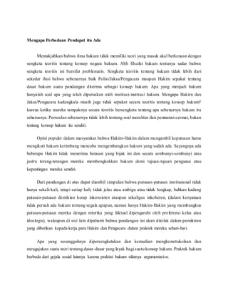 Mengapa Perbedaan Pendapat itu Ada 
Mentakjubkan bahwa ilmu hukum tidak memiliki teori yang masuk akal berkenaan dengan 
sengketa teoritis tentang konsep negara hukum. Ahli filsafat hukum tentunya sadar bahwa 
sengketa teoritis ini bersifat problematis. Sengketa teoritis tentang hukum tidak lebih dari 
sekedar ilusi bahwa sebenarnya baik Polisi/Jaksa/Pengacara maupun Hakim sepakat tentang 
dasar hukum suatu pandangan diterima sebagai konsep hukum. Apa yang menjadi hukum 
hanyalah soal apa yang telah diputuskan oleh institusi- institusi hukum. Mengapa Hakirn dan 
Jaksa/Pengacara kadangkala masih juga tidak sepakat secara teoritis tentang konsep hukum? 
karena ketika mereka tampaknya secara teoritis bersengketa tentang apa sebenarnya hukum itu 
seharusnya. Persoalan sebenarnya tidak lebih tentang soal moralitas dan pentaatan cermat, bukan 
tentang konsep hukum itu sendiri. 
Opini populer dalam masyarakat bahwa Hakim-Hakim dalam mengambil keputusan harus 
mengikuti hukum ketimbang mencoba mengembangkan hukum yang sudah ada. Sayangnya ada 
beberapa Hakim tidak menerima batasan yang bijak ini dan secara sembunyi-sembunyi atau 
justru terang-terangan mereka membengkokkan hukum demi tujuan-tujuan penguasa atau 
kepentingan mereka sendiri. 
Dari pandangan di atas dapat diambil simpulan bahwa putusan-putusan institusional tidak 
hanya sekali-kali, tetapi setiap kali, tidak jelas atau ambigu atau tidak lengkap, bahkan kadang 
putusan-putusan demikian kerap inkonsisten ataupun sekaligus inkoheren, (dalam kenyataan 
tidak pernah ada hukum tentang segala apapun, namun hanya Hakim-Hakim yang membungkus 
putusan-putusan mereka dengan retorika yang faktual dipengaruhi oleh preferensi kelas atau 
ideologis), walaupun di sisi lain dipahami bahwa pandangan ini akan ditolak dalam pemikiran 
yang diberikan kepada kerja para Hakim dan Pengacara dalam praktek mereka sehari-hari. 
Apa yang sesungguhnya dipersengketakan dan kemudian mengkonstruksikan dan 
mengajukan suatu teori tentang dasar-dasar yang layak bagi suatu konsep hukum. Praktek hukum 
berbeda dari gejala sosial lainnya karena praktisi hukum sifatnya argumentative. 
 