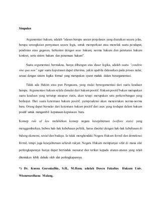 Simpulan 
Argumentasi hukum, adalah “alasan berupa uraian penjelasan yang diuraikan secara jelas, 
berupa serangkaian pernyataan secara logis, untuk memperkuat atau menolak suatu pe ndapat, 
pendirian atau gagasan, berkaitan dengan asas hukum, norma hukum dan peraturan hukum 
konkret, serta sistem hukum dan penemuan hukum”. 
Suatu argumentasi bermakna, hanya dibangun atas dasar logika, adalah suatu ”conditio 
sine qua non” agar suatu keputusan dapat diterima, yakni apabila didasarkan pada proses nalar, 
sesuai dengan sistem logika formal yang merupakan syarat mutlak dalam berargumentasi. 
Tidak ada Hakim atau pun Pengacara, yang mulai berargumentasi dari suatu keadaan 
hampa. Argumentasi hukum selalu dimulai dari hukum positif. Hukum positif bukan merupakan 
suatu keadaan yang tertutup ataupun statis, akan tetapi merupakan satu perkembangan yang 
berlanjut. Dari suatu ketentuan hukum positif, yurisprudensi akan menentukan norma-norma 
baru. Orang dapat bernalar dari ketentuan hukum positif dari asas yang terdapat dalam hukum 
positif untuk mengambil keputusan-keputusan baru. 
Konsep rule of law melahirkan konsep negara kesejahteraan (welfare state) yang 
menggambarkan, bahwa hak-hak kebebasan politik, harus disertai dengan hak-hak kebebasan di 
bidang ekonomi, sosial dan budaya. Ia tidak menghendaki Negara Hukum formil dan demokrasi 
formil, tetapi juga kesejahteraan seluruh rakyat. Negara Hukum mempunyai sifat di mana alat 
perlengkapannya hanya dapat bertindak menurut dan terikat kepada aturan-aturan yang telah 
ditentukan lebih dahulu oleh alat perlengkapannya. 
*) Dr. Kusnu Goesniadhie, S.H., M.Hum. adalah Dosen Fakultas Hukum Univ. 
Wisnuwardhana Malang. 
 