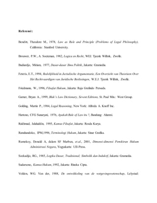 Referensi : 
Benditt, Theodore M., 1978, Law as Rule and Principle (Problems of Legal Philosophy), 
California: Stanford University. 
Brouwer, P.W., A. Soeteman, 1982, Logica en Recht, WEJ. Tjeenk Willink, Zwolle. 
Budiardjo, Miriam, 1977, Dasar-dasar Ilmu Politik, Jakarta: Gramedia. 
Feteris, E.T., 1994, Redelijkheid in Jurisdische Argumentatie, Een Overzicht van Theorieen Over 
Het Rechtvaardigen van Juridische Beslissingen, W.E.J. Tjeenk Willink, Zwolle. 
Friedmann, W., 1996, Filsafat Hukum, Jakarta: Raja Grafindo Persada. 
Garner, Bryan A., 1999, Blak’s Law Dictionary, Sevent Editions, St. Paul Min.: West Group. 
Golding, Martin P., 1984, Legal Reasoning, New York: Alfreda A. Knoff Inc. 
Hartono, CFG Sunaryati, 1976, Apakah Rule of Law itu ?, Bandung: Alumni. 
Rakhmad, Jalaluddin, 1995, Kamus Filsafat, Jakarta: Rosda Karya. 
Ranuhandoko, IPM,1996, Terminologi Hukum, Jakarta: Sinar Grafika. 
Rumokoy, Donald A, dalam SF Marbun, et.al., 2001, Dimensi-dimensi Pemikiran Hukum 
Administrasi Negara, Yogyakarta: UII-Press. 
Soekadijo, RG., 1985, Logika Dasar, Tradisional; Simbolik dan Induktif, Jakarta: Gramedia. 
Sudarsono, Kamus Hukum, 1992, Jakarta: Rineka Cipta. 
Velden, WG. Van der, 1988, De ontwikkeling van de wetgevingswetenschap, Lelystad: 
 
