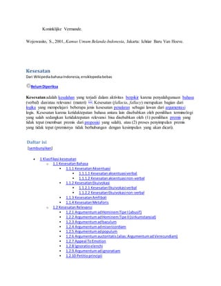 Koninklijke Vermande. 
Wojowasito, S., 2001, Kamus Umum Belanda-Indonesia, Jakarta: Ichtiar Baru Van Hoeve. 
Kesesatan 
Dari Wikipedia bahasa Indonesia, ensiklopedia bebas 
Belum Diperiksa 
Kesesatan adalah kesalahan yang terjadi dalam aktivitas berpikir karena penyalahgunaan bahasa 
(verbal) dan/atau relevansi (materi) [1]. Kesesatan (fallacia, fallacy) merupakan bagian dari 
logika yang mempelajari beberapa jenis kesesatan penalaran sebagai lawan dari argumentasi 
logis. Kesesatan karena ketidaktepatan bahasa antara lain disebabkan oleh pemilihan terminologi 
yang salah sedangkan ketidaktepatan relevansi bisa disebabkan oleh (1) pemilihan premis yang 
tidak tepat (membuat premis dari proposisi yang salah), atau (2) proses penyimpulan premis 
yang tidak tepat (premisnya tidak berhubungan dengan kesimpulan yang akan dicari). 
Daftar isi 
[sembunyikan] 
 1 Klasifikasi kesesatan 
o 1.1 Kesesatan Bahasa 
 1.1.1 Kesesatan Aksentuasi 
 1.1.1.1 Kesesatan aksentuasi verbal 
 1.1.1.2 Kesesatan aksentuasi non-verbal 
 1.1.2 Kesesatan Ekuivokasi 
 1.1.2.1 Kesesatan Ekuivokasi verbal 
 1.1.2.2 Kesesatan Ekuivokasi non-verbal 
 1.1.3 Kesesatan Amfiboli 
 1.1.4 Kesesatan Metaforis 
o 1.2 Kesesatan Relevansi 
 1.2.1 Argumentum ad Hominem Tipe I (abusif) 
 1.2.2 Argumentum ad Hominem Tipe II (sirkumstansial) 
 1.2.3 Argumentum ad baculum 
 1.2.4 Argumentum ad misericordiam 
 1.2.5 Argumentum ad populum 
 1.2.6 Argumentum auctoritatis (alias: Argumentum ad Verecundiam) 
 1.2.7 Appeal To Emotion 
 1.2.8 lgnoratio elenchi 
 1.2.9 Argumentum ad ignoratiam 
 1.2.10 Petitio principii 
 