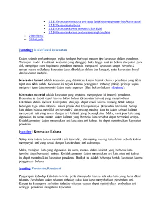  1.2.11 Kesesatan non causa pro causa (post hoc ergo propter hoc/ false cause) 
 1.2.12 Kesesatan aksidensi 
 1.2.13 Kesesatan karena komposisi dan divisi 
 1.2.14 Kesesatan karena pertanyaan yang kompleks 
 2 Referensi 
 3 Lihat pula 
[sunting] Klasifikasi kesesatan 
Dalam sejarah perkembangan logika terdapat berbagai macam tipe kesesatan dalam penalaran. 
Walaupun model klasifikasi kesesatan yang dianggap baku hingga saat ini belum disepakati para 
ahli, mengingat cara bagaimana penalaran manusia mengalami kesesatan sangat bervariasi, 
namun secara sederhana kesesatan dapat dibedakan dalam dua kategori, yaitu kesesatan formal 
dan kesesatan material. 
Kesesatan formal adalah kesesatan yang dilakukan karena bentuk (forma) penalaran yang tidak 
tepat atau tidak sahih. Kesesatan ini terjadi karena pelanggaran terhadap prinsip-prinsip logika 
mengenai term dan proposisi dalam suatu argumen (lihat hukum-hukum silogisme). 
Kesesatan material adalah kesesatan yang terutama menyangkut isi (materi) penalaran. 
Kesesatan ini dapat terjadi karena faktor bahasa (kesesatan bahasa) yang menyebabkan 
kekeliruan dalam menarik kesimpulan, dan juga dapat teriadi karena memang tidak adanya 
hubungan logis atau relevansi antara premis dan kesimpulannya (kesesatan relevansi). Setiap 
kata dalam bahasa memiliki arti tersendiri, dan masing-masing kata itu dalam sebuah kalimat 
mempunyai arti yang sesuai dengan arti kalimat yang bersangkutan. Maka, meskipun kata yang 
digunakan itu sama, namun dalam kalimat yang berbeda, kata tersebut dapat bervariasi artinya. 
Ketidakcermatan dalam menentukan arti kata atau arti kalimat itu dapat menimbulkan kesesatan 
penalaran. 
[sunting] Kesesatan Bahasa 
Setiap kata dalam bahasa memiliki arti tersendiri, dan masing-masing kata dalam sebuah kalimat 
mempunyai arti yang sesuai dengan keseluruhan arti kalimatnya. 
Maka, meskipun kata yang digunakan itu sama, namun dalam kalimat yang berbeda, kata 
tersebut dapat bervanasi artinya. Ketidakcermatan dalam menentukan arti kata atau arti kalimat 
itu dapat menimbulkan kesesatan penalaran. Berikut ini adalah beberapa bentuk kesesatan karena 
penggunaan bahasa 
[sunting] Kesesatan Aksentuasi 
Pengucapan terhadap kata-kata tertentu perlu diwaspadai karena ada suku kata yang harus diberi 
tekanan. Perubahan dalam tekanan terhadap suku kata dapat menyebabkan perubahan arti. 
Karena itu kurangnya perhatian terhadap tekanan ucapan dapat menimbulkan perbedaan arti 
sehingga penalaran mengalami kesesatan. 
 