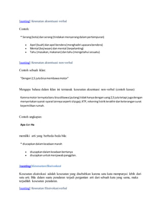 [sunting] Kesesatan aksentuasi verbal 
Contoh: 
* Serang (kota) dan serang (tindakan menyerang dalam pertempuran) 
 Apel (buah) dan apel bendera (menghadiri upacara bendera) 
 Mental (kejiwaan) dan mental (terpelanting) 
 Tahu (masakan, makanan) dan tahu (mengetahui sesuatu) 
[sunting] Kesesatan aksentuasi non-verbal 
Contoh sebuah iklan: 
"Dengan 2,5 juta bisa membawa motor" 
Mengapa bahasa dalam iklan ini termasuk kesesatan aksentuasi non-verbal (contoh kasus): 
Karena motor ternyata baru bisa dibawa (pulang) tidak hanya dengan uang 2,5 juta tetapi juga dengan 
menyertakan syarat-syarat lainnya seperti slip gaji, KTP, rekening listrik terakhir dan keterangan surat 
kepemilikan rumah. 
Contoh ungkapan: 
Apa dan Ha 
memiliki arti yang berbeda-beda bila: 
* diucapkan dalam keadaan marah 
 diucapkan dalam keadaan bertanya 
 diucapkan untuk menjawab panggilan. 
[sunting] Kesesatan Ekuivokasi 
Kesesatan ekuivokasi adalah kesesatan yang disebabkan karena satu kata mempunyai lebih dari 
satu arti. Bila dalam suatu penalaran terjadi pergantian arti dari sebuah kata yang sama, maka 
terjadilah kesesatan penalaran. 
[sunting] Kesesatan Ekuivokasi verbal 
 