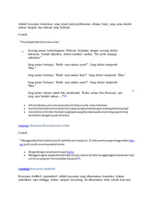 Adalah kesesatan ekuivokasi yang terjadi pada pembicaraan dimana bunyi yang sama disalah 
artikan menjadi dua maksud yang berbeda. 
Contoh: 
* bisa (dapat) dan bisa (racun ular) 
“ Seorang pasien berkebangsaan Malaysia berjumpa dengan seorang dokter 
Indonesia. Setelah diperiksa, doktor memberi nasihat, "Ibu perlu menjaga 
makannya." 
Sang pasien bertanya, "Boleh saya makan ayam?". Sang dokter menjawab 
"Bisa." 
Sang pasien bertanya, "Boleh saya makan ikan?". Sang dokter menjawab "Bisa." 
Sang pasien bertanya, "Boleh saya makan sayur?". Sang dokter menjawab 
"Bisa." 
Sang pasien merasa marah lalu membentak "Kalau semua bisa (beracun), apa 
yang saya hendak makan.....?"[2] 
” 
 teh (tumbuhan, jenis minuman) dan teh (basa sunda - kata imbuhan) 
 buntut (ekor) dan buntut (anak kecil yang mengikuti kemanapun seorang dewasa pergi) 
 menjilat (es krim) dan menjilat (ungkapan yang dikenakan pada seseorang yang memuji 
berlebihan dengan tujuan tertentu) 
[sunting] Kesesatan Ekuivokasi non-verbal 
Contoh: 
* Menggunakan kain/ pakaian putih-putih berarti orang suci. Di India wanita yang menggunakan kain 
sari putih-putih umumnya adalah janda 
 Bergandengan sesama jenis pasti homo 
 Menggelengkan kepala (berarti tidak setuju), namun di India menggelengkan kepala dari satu 
sisi ke sisi yang lain menunjukkan kejujuran[3]. 
[sunting] Kesesatan Amfiboli 
Kesesatan Amfiboli (gramatikal) adalah kesesatan yang dikarenakan konstruksi kalimat 
sedemikian rupa sehingga artinya menjadi bercabang. Ini dikarenakan letak sebuah kata atau 
 