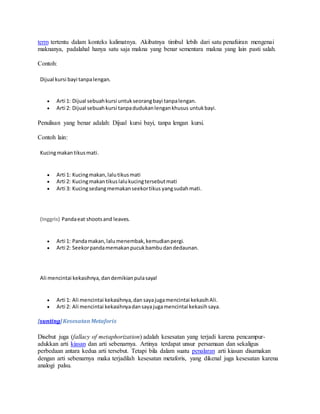 term tertentu dalam konteks kalimatnya. Akibatnya timbul lebih dari satu penafsiran mengenai 
maknanya, padalahal hanya satu saja makna yang benar sementara makna yang lain pasti salah. 
Contoh: 
Dijual kursi bayi tanpa lengan. 
 Arti 1: Dijual sebuah kursi untuk seorang bayi tanpa lengan. 
 Arti 2: Dijual sebuah kursi tanpa dudukan lengan khusus untuk bayi. 
Penulisan yang benar adalah: Dijual kursi bayi, tanpa lengan kursi. 
Contoh lain: 
Kucing makan tikus mati. 
 Arti 1: Kucing makan, lalu tikus mati 
 Arti 2: Kucing makan tikus lalu kucing tersebut mati 
 Arti 3: Kucing sedang memakan seekor tikus yang sudah mati. 
(Inggris) Panda eat shoots and leaves. 
 Arti 1: Panda makan, lalu menembak, kemudian pergi. 
 Arti 2: Seekor panda memakan pucuk bambu dan dedaunan. 
Ali mencintai kekasihnya, dan demikian pula saya! 
 Arti 1: Ali mencintai kekasihnya, dan saya juga mencintai kekasih Ali. 
 Arti 2: Ali mencintai kekasihnya dan saya juga mencintai kekasih saya. 
[sunting] Kesesatan Metaforis 
Disebut juga (fallacy of metaphorization) adalah kesesatan yang terjadi karena pencampur-adukkan 
arti kiasan dan arti sebenarnya. Artinya terdapat unsur persamaan dan sekaligus 
perbedaan antara kedua arti tersebut. Tetapi bila dalam suatu penalaran arti kiasan disamakan 
dengan arti sebenarnya maka terjadilah kesesatan metaforis, yang dikenal juga kesesatan karena 
analogi palsu. 
 