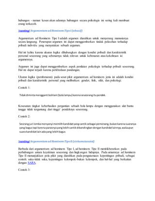 hubungan - namun kesan akan adannya hubungan secara psikologis ini sering kali membuat 
orang terkecoh. 
[sunting] Argumentum ad Hominem Tipe I (abusif) 
Argumentum ad Hominem Tipe I adalah argumen diarahkan untuk menyerang manusianya 
secara langsung. Penerapan argumen ini dapat menggambarkan tindak pelecehan terhadap 
pribadi individu yang menyatakan sebuah argumen. 
Hal ini keliru karena ukuran logika dihubungkan dengan kondisi pribadi dan karakteristik 
personal seseorang yang sebenarnya tidak relevan untuk kebenaran atau kekeliruan isi 
argumennya. 
Argumen ini juga dapat menggambarkan aspek penilaian psikologis terhadap pribadi seseorang. 
Hal ini dapat terjadi karena perkbedaan pandangan. 
Ukuran logika (pembenaran) pada sesat pikir argumentum ad hominem jenis ini adalah kondisi 
pribadi dan karakteristik personal yang melibatkan: gender, fisik, sifat, dan psikologi. 
Contoh 1: 
Tidak diminta mengganti bohlam (bola lampu) karena seseorang itu pendek. 
Kesesatan: tingkat keberhasilan pergantian sebuah bola lampu dengan menggunakan alat bantu 
tangga tidak tergantung dari tinggi/ pendeknya seseorang. 
Contoh 2: 
Seorang juri lomba menyanyi memilih kandidat yang cantik sebagai pemenang, bukan karena suaranya 
yang bagus tapi karena parasnya yang lebih cantik dibandingkan dengan kandidat lainnya, walaupun 
suara kandidat lain ada yang lebih bagus 
[sunting] Argumentum ad Hominem Tipe II (sirkumstansial) 
Berbeda dari argumentum ad hominem Tipe I, ad hominem Tipe II menitikberatkan pada 
perhubungan antara keyakinan seseorang dan lingkungan hidupnya. Pada umumnya ad hominem 
Tipe II menunjukkan pola pikir yang diarahkan pada pengutamaan kepentingan pribadi, sebagai 
contoh: suka-tidak suka, kepentingan kelompok-bukan kelompok, dan hal-hal yang berkaitan 
dengan SARA. 
Contoh 3: 
 