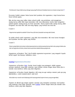 Pembicara G: Saya tidak setuju dengan apa yang Pembicara S katakan karena ia bukan orang Islam [4] 
Kesesatan: ketidak setujuan bukan karena hasil penalaran dari argumentasi, tetapi karena lawan 
bicara berbeda agama. 
Bila ada dua orang yang terlibat dalam sebuah konflik atau perdebatan, ada kemungkinan 
masing-masing pihak tidak dapat menemukan titik temu dikarenakan mereka tidak mengetahui 
apakah argumen masing-masing itu benar atau keliru. Hal ini terjadi ketika masing-masing pihak 
beragumen atas dasar titik tolak dari ruang lingkup yang berbeda satu sama lain. 
Contoh 4: 
Argumentasi apakah Isa adalah Tuhan Yesus (Kristen) ataukah seorang nabi (Islam). 
Ini adalah sebuah contoh argumentasi yang tidak akan menemukan titik temu karena berangkat 
dari keyakinan dan ilmu agama yang berbeda 
Contoh 5: 
Dosen yang tidak meluluskan mahasiswanya karena mahasiswanya berasal dari suku yang ia tidak suka 
dan sering protes di kelas, bukan karena prestasi akademiknya yang buruk. 
Argumentum ad hominem Tipe I dan II adalah argumentasi-argumentasi yang mengarah kepada 
hal-hal negatif dan biasanya melibatkan emosi. 
[sunting] Argumentum ad baculum 
Argumentum ad baculum (latin: baculus berarti tongkat atau pentungan) adalah argumen 
ancaman mendesak orang untuk menerima suatu konklusi tertentu dengan alasan bahwa jika ia 
menolak akan membawa akibat yang tidak diinginkan. 
Argumentum ad baculum banyak digunakan oleh orang tua agar anaknya menurut pada apa yang 
diperintahkan, contoh menakut-nakuti anak kecil: 
Bila tidak mau mandi nanti didatangi oleh wewe gombel (sejenis hantu yang mengerikan). 
Argumen ini dikenal juga dengan argumen ancaman yang merupakan pernyataan atau keadaan 
yang mendesak orang untuk menerima suatu konklusi tertentu dengan alasan jika menolak akan 
membawa akibat yang tidak diinginkan. 
 