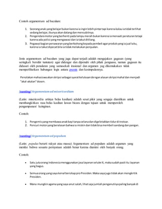 Contoh argumentum ad baculum: 
1. Seorang anak yang belajar bukan karena ia ingin lebih pintar tapi karena kalau ia tidak terlihat 
sedang belajar, ibunya akan datang dan mencubitnya. 
2. Pengendara motor yang berhenti pada lampu merah bukan karena ia menaati peraturan tetapi 
karena ada polisi yang mengawasi dan ia takut ditilang. 
3. Pegawai bagian penawaran yang berbohong kepada pembeli agar produk yang ia jual laku, 
karena ia takut dipecat bila ia tidak melakukan penjualan. 
Jenis argumentum ad baculum yang juga dapat terjadi adalah mengajukan gagasan (yang 
seringkali bersifat tuntutan) agar didengar dan dipenuhi oleh pihak penguasa, namun gagasan itu 
didasari oleh penalaran yang samasekali irasional dan argumen yag dikemukakan tidak 
memperlihatkan hubungan logis antara premis dan kesimpulannya. 
Penolakan mahasiswa akan skripsi sebagai syarat kelulusan dengan alasan skripsi mahal dan menjadi 
"akal-akalan" dosen. 
[sunting] Argumentum ad misericordiam 
(Latin: misericordia artinya belas kasihan) adalah sesat pikir yang sengaja diarahkan untuk 
membangkitkan rasa belas kasihan lawan bicara dengan tujuan untuk memperoleh 
pengampunan/ keinginan. 
Contoh: 
1. Pengemis yang membawa anak bayi tanpa celana dan digeletakkan tidur di trotoar. 
2. Pencuri motor yang beralasan bahwa ia miskin dan tidak bisa membeli sandang dan pangan. 
[sunting] Argumentum ad populum 
(Latin: populus berarti rakyat atau massa) Argumentum ad populum adalah argumen yang 
menilai bahwa sesuatu pernyataan adalah benar karena diamini oleh banyak orang. 
Contoh: 
 Satu juta orang Indonesia menggunakan jasa layanan seluler X, maka sudah pasti itu layanan 
yang bagus. 
 Semua orang yang saya kenal bersikap pro Presiden. Maka saya juga tidak akan mengkritik 
Presiden. 
 Mana mungkin agama yang saya anut salah, lihat saja jumlah penganutnya paling banyak di 
 