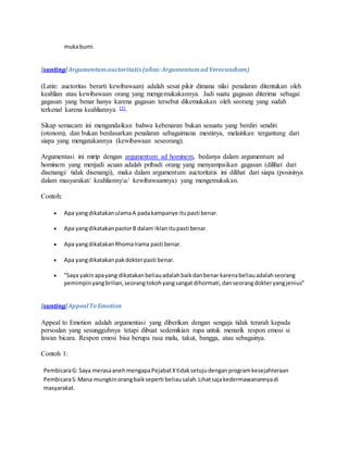 muka bumi. 
[sunting] Argumentum auctoritatis (alias: Argumentum ad Verecundiam) 
(Latin: auctoritas berarti kewibawaan) adalah sesat pikir dimana nilai penalaran ditentukan oleh 
keahlian atau kewibawaan orang yang mengemukakannya. Jadi suatu gagasan diterima sebagai 
gagasan yang benar hanya karena gagasan tersebut dikemukakan oleh seorang yang sudah 
terkenal karena keahliannya [5]. 
Sikap semacam ini mengandaikan bahwa kebenaran bukan sesuatu yang berdiri sendiri 
(otonom), dan bukan berdasarkan penalaran sebagaimana mestinya, melainkan tergantung dari 
siapa yang mengatakannya (kewibawaan seseorang). 
Argumentasi ini mirip dengan argumentum ad hominem, bedanya dalam argumentum ad 
hominem yang menjadi acuan adalah pribadi orang yang menyampaikan gagasan (dilihat dari 
disenangi/ tidak disenangi), maka dalam argumentum auctoritatis ini dilihat dari siapa (posisinya 
dalam masyarakat/ keahliannya/ kewibawaannya) yang mengemukakan. 
Contoh: 
 Apa yang dikatakan ulama A pada kampanye itu pasti benar. 
 Apa yang dikatakan pastor B dalam iklan itu pasti benar. 
 Apa yang dikatakan Rhoma Irama pasti benar. 
 Apa yang dikatakan pak dokter pasti benar. 
 "Saya yakin apa yang dikatakan beliau adalah baik dan benar karena beliau adalah seorang 
pemimpin yang brilian, seorang tokoh yang sangat dihormati, dan seorang dokter yang jenius" 
[sunting] Appeal To Emotion 
Appeal to Emotion adalah argumentasi yang diberikan dengan sengaja tidak terarah kepada 
persoalan yang sesungguhnya tetapi dibuat sedemikian rupa untuk menarik respon emosi si 
lawan bicara. Respon emosi bisa berupa rasa malu, takut, bangga, atau sebagainya. 
Contoh 1: 
Pembicara G: Saya merasa aneh mengapa Pejabat X tidak setuju dengan program kesejahteraan 
Pembicara S: Mana mungkin orang baik seperti beliau salah. Lihat saja kedermawanannya di 
masyarakat. 
 