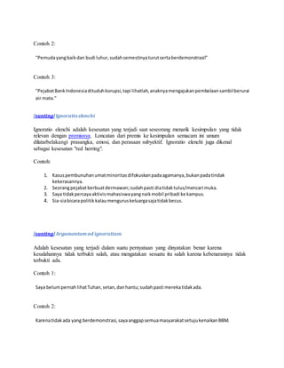 Contoh 2: 
"Pemuda yang baik dan budi luhur, sudah semestinya turut serta berdemonstrasi!" 
Contoh 3: 
"Pejabat Bank Indonesia dituduh korupsi, tapi lihatlah, anaknya mengajukan pembelaan sambil berurai 
air mata." 
[sunting] lgnoratio elenchi 
Ignoratio elenchi adalah kesesatan yang terjadi saat seseorang menarik kesimpulan yang tidak 
relevan dengan premisnya. Loncatan dari premis ke kesimpulan semacam ini umum 
dilatarbelakangi prasangka, emosi, dan perasaan subyektif. Ignoratio elenchi juga dikenal 
sebagai kesesatan "red herring". 
Contoh: 
1. Kasus pembunuhan umat minoritas difokuskan pada agamanya, bukan pada tindak 
kekerasannya. 
2. Seorang pejabat berbuat dermawan; sudah pasti dia tidak tulus/mencari muka. 
3. Saya tidak percaya aktivis mahasiswa yang naik mobil pribadi ke kampus. 
4. Sia-sia bicara politik kalau mengurus keluarga saja tidak becus. 
[sunting] Argumentum ad ignoratiam 
Adalah kesesatan yang terjadi dalam suatu pernyataan yang dinyatakan benar karena 
kesalahannya tidak terbukti salah, atau mengatakan sesuatu itu salah karena kebenarannya tidak 
terbukti ada. 
Contoh 1: 
Saya belum pernah lihat Tuhan, setan, dan hantu; sudah pasti mereka tidak ada. 
Contoh 2: 
Karena tidak ada yang berdemonstrasi, saya anggap semua masyarakat setuju kenaikan BBM. 
 