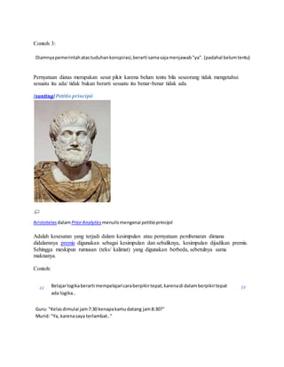 Contoh 3: 
Diamnya pemerintah atas tuduhan konspirasi, berarti sama saja menjawab "ya". (padahal belum tentu) 
Pernyataan diatas merupakan sesat pikir karena belum tentu bila seseorang tidak mengetahui 
sesuatu itu ada/ tidak bukan berarti sesuatu itu benar-benar tidak ada. 
[sunting] Petitio principii 
Aristoteles dalam Prior Analytics menulis mengenai petitio principii 
Adalah kesesatan yang terjadi dalam kesimpulan atau pernyataan pembenaran dimana 
didalamnya premis digunakan sebagai kesimpulan dan sebaliknya, kesimpulan dijadikan premis. 
Sehingga meskipun rumusan (teks/ kalimat) yang digunakan berbeda, sebetulnya sama 
maknanya. 
Contoh: 
“ Belajar logika berarti mempelajari cara berpikir tepat, karena di dalam berpikir tepat 
ada logika.. ” 
Guru: "Kelas dimulai jam 7:30 kenapa kamu datang jam 8:30?" 
Murid: "Ya, karena saya terlambat.." 
 