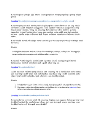 Kesesatan petitio principii juga dikenal karena pernyataan berupa pengulangan prinsip dengan 
prinsip. 
[sunting] Kesesatan non causa pro causa (post hoc ergo propter hoc/ false cause) 
Kesesatan yang dilakukan karena penarikan penyimpulan sebab-akibat dari apa yang terjadi 
sebelumnya adalah penyebab sesungguhnya suatu kejadian berdasarkan dua peristiwa yang 
terjadi secara berurutan. Orang lalu cenderung berkesimpulan bahwa peristiwa pertama 
merupakan penyeab bagi peristiwa kedua, atau peristiwa kedua adalah akiat dari peristiwa 
pertama - padahal urutan waktu saja tidak dengan sendirinya menunjukkan hubungan sebab-akibat. 
Kesesatan ini dikenal pula dengan nama kesesatan post-hoc ergo propter hoc (sesudahnya maka 
karenanya) 
Contoh: 
Seorang pemuda setelah diketahui baru putus cinta dengan pacarnya, esoknya sakit. Tetangganya 
menyimpulkan bahwa sang pemuda sakit karena baru putus cinta. 
Kesesatan: Padahal diagnosa dokter adalah si pemuda terkena radang paru-paru karena 
kebiasaannya merokok tanpa henti sejak sepuluh tahun yang lalu. 
[sunting] Kesesatan aksidensi 
Adalah kesesatan penalaran yang dilakukan oleh seseorang bila ia memaksakan aturan-aturan/ 
cara-cara yang bersifat umum pada suatu keadaan atau situasi yang bersifat aksidental; yaitu 
situasi yang bersifat keabetulan, tidak seharusnya ada atau tidak mutlak. 
Contoh: 
1. Gula baik karena gula adalah sumber energi, maka gula juga baik untuk penderita diabetes. 
2. Orang yang makan banyak daging akan menjadi kuat dan sehat, karena itu vegetarian juga 
seharusnya makan banyak daging supaya sehat. 
[sunting] Kesesatan karena komposisi dan divisi 
Kesesatan karena komposisi terjadi bila seseorang berpijak pada anggapan bahwa apa yang benar 
(berlaku) bagi individu atau beberapa individu dari suatu kelompok tertentu pasti juga benar 
(berlaku) bagi seluruh kelompok secara kolektif. 
Contoh: 
 