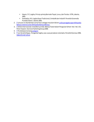  Hayon, Y.P, Logika, Prinsip-prinsip Bernalar Tepat, Lurus, dan Teratur. ISTN, Jakarta, 
2001 
 Soekadijo, R.G, Logika Dasar Tradisional, Simbolik dan Induktif. Penerbit Gramedia 
Pustaka Utama. Jakarta 2001. 
2. ^ Lelucon ini diambil dari cerita Yosri sebagai masukan dalam usaha penggabungan Wikipedia 
Bahasa Indonesia dan Wikipedia Bahasa Melayu 
3. ^ Etiket Internasional. Anak Benua India. Bahasa Tubuh dalam Pergaulan Sehari -hari. Hal. 151. 
Peter Clayton. Karisma Publishing Group 2006 
4. ^ Perdebatan tentang poligami 
5. ^ Jan Hendrik Rapar, Pengantar logika; asas-asas penalaran sistematis. Penerbit Kanisius 1996. 
ISBN 979-497-676-8 
