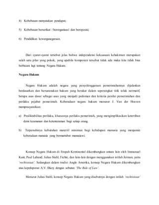 4) Kebebasan menyatakan pendapat; 
5) Kebebasan berserikat / berorganisasi dan beroposisi; 
6) Pendidikan kewarganegaraan. 
Dari syarat-syarat tersebut jelas bahwa independensi kekuasaan kehakiman merupakan 
salah satu pilar yang pokok, yang apabila komponen tersebut tidak ada maka kita tidak bisa 
berbicara lagi tentang Negara Hukum. 
Negara Hukum 
Negara Hukum adalah negara yang penyelenggaraan pemerintahannya dijalankan 
berdasarkan dan bersaranakan hukum yang berakar dalam seperangkat titik tolak normatif, 
berupa asas dasar sebagai asas yang menjadi pedoman dan kriteria penilai pemerintahan dan 
perilaku pejabat pemerintah. Keberadaan negara hukum menurut J. Van der Hoeven 
memprasyaratkan: 
a) Prediktabilitas perilaku, khususnya perilaku pemerintah, yang mengimplikasikan ketertiban 
demi keamanan dan ketenteraman bagi setiap orang. 
b) Terpenuhinya kebutuhan materiil minimun bagi kehidupan manusia yang menjamin 
keberadaan manusia yang bermartabat manusiawi. 
Konsep Negara Hukum di Eropah Kontinental dikembangkan antara lain oleh Immanuel 
Kant, Paul Laband, Julius Stahl, Fichte, dan lain- lain dengan menggunakan istilah Jerman, yaitu 
‘rechtsstaat’. Sedangkan dalam tradisi Anglo Amerika, konsep Negara Hukum dikembangkan 
atas kepeloporan A.V. Dicey dengan sebutan ‘The Rule of Law’. 
Menurut Julius Stahl, konsep Negara Hukum yang disebutnya dengan istilah ‘rechtsstaat’ 
 