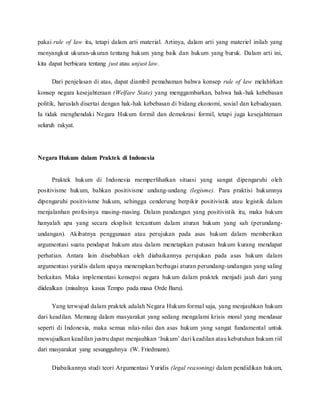 pakai rule of law itu, tetapi dalam arti material. Artinya, dalam arti yang materiel inilah yang 
menyangkut ukuran-ukuran tentang hukum yang baik dan hukum yang buruk. Dalam arti ini, 
kita dapat berbicara tentang just atau unjust law. 
Dari penjelasan di atas, dapat diambil pemahaman bahwa konsep rule of law melahirkan 
konsep negara kesejahteraan (Welfare State) yang menggambarkan, bahwa hak-hak kebebasan 
politik, haruslah disertai dengan hak-hak kebebasan di bidang ekonomi, sosial dan kebudayaan. 
Ia tidak menghendaki Negara Hukum formil dan demokrasi formil, tetapi juga kesejahteraan 
seluruh rakyat. 
Negara Hukum dalam Praktek di Indonesia 
Praktek hukum di Indonesia memperlihatkan situasi yang sangat dipengaruhi oleh 
positivisme hukum, bahkan positivisme undang-undang (legisme). Para praktisi hukumnya 
dipengaruhi positivisme hukum, sehingga cenderung berpikir positivistik atau legistik dalam 
menjalanhan profesinya masing-masing. Dalam pandangan yang positivistik itu, maka hukum 
hanyalah apa yang secara eksplisit tercantum dalam aturan hukum yang sah (perundang-undangan). 
Akibatnya penggunaan atau perujukan pada asas hukum dalam memberikan 
argumentasi suatu pendapat hukum atau dalam menetapkan putusan hukum kurang mendapat 
perhatian. Antara lain disebabkan oleh diabaikannya perujukan pada asas hukum dalam 
argumentasi yuridis dalam upaya menerapkan berbagai aturan perundang-undangan yang saling 
berkaitan. Maka implementasi konsepsi negara hukum dalam praktek menjadi jauh dari yang 
diidealkan (misalnya kasus Tempo pada masa Orde Baru). 
Yang terwujud dalam praktek adalah Negara Hukum formal saja, yang menjauhkan hukum 
dari keadilan. Memang dalam masyarakat yang sedang mengalami krisis moral yang mendasar 
seperti di Indonesia, maka semua nilai- nilai dan asas hukum yang sangat fundamental untuk 
mewujudkan keadilan justru dapat menjauhkan ‘hukum’ dari keadilan atau kebutuhan hukum riil 
dari masyarakat yang sesungguhnya (W. Friedmann). 
Diabaikannya studi teori Argumentasi Yuridis (legal reasoning) dalam pendidikan hukum, 
 