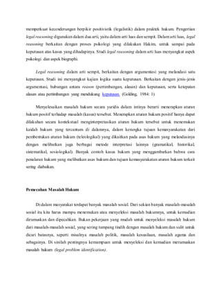 memperkuat kecenderungan berpikir positivistik (legalistik) dalam praktek hukum. Pengertian 
legal reasoning digunakan dalam dua arti, yaitu dalam arti luas dan sempit. Dalam arti luas, legal 
reasoning berkaitan dengan proses psikologi yang dilakukan Hakim, untuk sampai pada 
keputusan atas kasus yang dihadapinya. Studi legal reasoning dalam arti luas menyangkut aspek 
psikologi dan aspek biographi. 
Legal reasoning dalam arti sempit, berkaitan dengan argumentasi yang melandasi satu 
keputusan. Studi ini menyangkut kajian logika suatu keputusan. Berkaitan dengan jenis-jenis 
argumentasi, hubungan antara reason (pertimbangan, alasan) dan keputusan, serta ketepatan 
alasan atau pertimbangan yang mendukung keputusan. (Golding, 1984: 1) 
Menyelesaikan masalah hukum secara yuridis dalam intinya berarti menerapkan aturan 
hukum positif terhadap masalah (kasus) tersebut. Menerapkan aturan hukum positif hanya dapat 
dilakuhan secara kontekstual menginterpretasikan aturan hukum tersebut untuk menemukan 
kaidah hukum yang tercantum di dalamnya, dalam kerangka tujuan kemasyarakatan dari 
pembentukan aturan hukum (teleologikal) yang dikaitkan pada asas hukum yang melandasinya 
dengan melibatkan juga berbagai metode interpretasi lainnya (gramatikal, historikal, 
sistematikal, sosiologikal). Banyak contoh kasus hukum yang menggambarkan bahwa cara 
penalaran hukum yang melibatkan asas hukum dan tujuan kemasyarakatan aturan hukum terkait 
sering diabaikan. 
Pemecahan Masalah Hukum 
Di dalam masyarakat terdapat banyak masalah sosial. Dari sekian banyak masalah-masalah 
sosial itu kita harus mampu menemukan atau menyeleksi masalah hukumnya, untuk kemudian 
dirumuskan dan dipecahkan. Bukan pekerjaan yang mudah untuk menyeleksi masalah hukum 
dari masalah-masalah sosial, yang sering tumpang tindih dengan masalah hukum dan sulit untuk 
dicari batasnya, seperti misalnya masalah politik, masalah kesusilaan, masalah agama dan 
sebagainya. Di sinilah pentingnya kemampuan untuk menyeleksi dan kemudian merumuskan 
masalah hukum (legal problem identification). 
 
