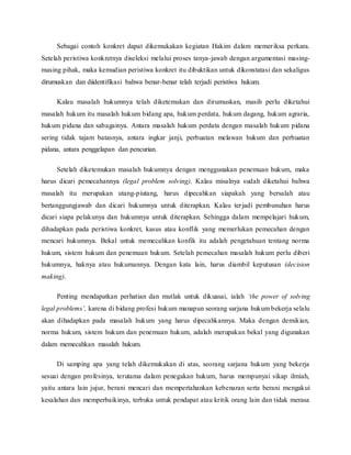 Sebagai contoh konkret dapat dikemukakan kegiatan Hakim dalam memer iksa perkara. 
Setelah peristiwa konkretnya diseleksi melalui proses tanya-jawab dengan argumentasi masing-masing 
pihak, maka kemudian peristiwa konkret itu dibuktikan untuk dikonstatasi dan sekaligus 
dirumuskan dan diidentifikasi bahwa benar-benar telah terjadi peristiwa hukum. 
Kalau masalah hukumnya telah diketemukan dan dirumuskan, masih perlu diketahui 
masalah hukum itu masalah hukum bidang apa, hukum perdata, hukum dagang, hukum agraria, 
hukum pidana dan sabagainya. Antara masalah hukum perdata dengan masalah hukum pidana 
sering tidak tajam batasnya, antara ingkar janji, perbuatan melawan hukum dan perbuatan 
pidana, antara penggelapan dan pencurian. 
Setelah diketemukan masalah hukumnya dengan menggunakan penemuan hukum, maka 
harus dicari pemecahannya (legal problem solving). Kalau misalnya sudah diketahui bahwa 
masalah itu merupakan utang-piutang, harus dipecahkan siapakah yang bersalah atau 
bertanggungjawab dan dicari hukumnya untuk diterapkan. Kalau ter jadi pembunuhan harus 
dicari siapa pelakunya dan hukumnya untuk diterapkan. Sehingga dalam mempelajari hukum, 
dihadapkan pada peristiwa konkret, kasus atau konflik yang memerlukan pemecahan dengan 
mencari hukumnya. Bekal untuk memecahkan konfik itu adalah pengetahuan tentang norma 
hukum, sistem hukum dan penemuan hukum. Setelah pemecahan masalah hukum perlu diberi 
hukumnya, haknya atau hukumannya. Dengan kata lain, harus diambil keputusan (decision 
making). 
Penting mendapatkan perhatian dan mutlak untuk dikuasai, ialah ‘the power of solving 
legal problems’, karena di bidang profesi hukum manapun seorang sarjana hukum bekerja selalu 
akan dihadapkan pada masalah hukum yang harus dipecahkannya. Maka dengan demikian, 
norma hukum, sistem hukum dan penemuan hukum, adalah merupakan bekal yang digunakan 
dalam memecahkan masalah hukum. 
Di samping apa yang telah dikemukakan di atas, seorang sarjana hukum yang bekerja 
sesuai dengan profesinya, terutama dalam penegakan hukum, harus mempunyai sikap ilmiah, 
yaitu antara lain jujur, berani mencari dan mempertahankan kebenaran serta berani mengakui 
kesalahan dan memperbaikinya, terbuka untuk pendapat atau kritik orang lain dan tidak merasa 
 