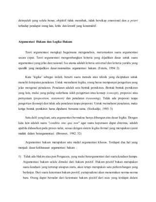 dirinyalah yang selalu benar, objektif tidak memihak, tidak bersikap emosional dan a priori 
terhadap pendapat orang lain, kritis dan kreatif yang konstruktif. 
Argumentasi Hukum dan Logika Hukum 
Teori argumentasi mengkaji bagaimana menganalisis, merumuskan suatu argumentasi 
secara cepat. Teori argumentasi mengembangkan kriteria yang dijadikan dasar untuk suatu 
argurnentasi yang jelas dan rasional. Isu utama adalah kriteria universal dan kriteria yuridis yang 
spesifik yang menjadikan dasar rasionalitas argumentasi hukum. (Feteris, 1994: 2) 
Kata ’logika’ sebagai istilah, berarti suatu metoda atau teknik yang diciptakan untuk 
meneliti ketepatan penalaran. Untuk memahami logika, orang harus mempunyai pengertian yang 
jelas mengenai penalaran. Penalaran adalah satu bentuk pemikiran. Bentuk-bentuk pemikiran 
yang lain, mulai yang paling sederhana ialah pengertian atau konsep (concept), proposisi atau 
pernyataan (proposition, statement) dan penalaran (reasoning). Tidak ada proposisi tanpa 
pengertian (konsep) dan tidak ada penalaran tanpa proposisi. Untuk rnemahami penalaran, maka 
ketiga bentuk pemikiran harus dipahami bersama-sama. (Soekadijo, 1985: 3) 
Satu dalil yang kuat, satu argumentasi bermakna hanya dibangun atas dasar logika. Dengan 
kata lain adalah suatu "conditio sine qua non" agar suatu keputusan dapat diterima, adalah 
apabila didasarkan pada proses nalar, sesuai dengan sistem logika formal yang merupakan syarat 
mutlak dalam berargumentasi. (Brouwer, 1982: 32) 
Argumentasi hukum merupakan satu model argumentasi khusus. Terdapat dua hal yang 
menjadi dasar kekhususan argumentasi hukum : 
1) Tidak ada Hakim atau pun Pengacara, yang mulai berargumentasi dari suatu keadaan hampa. 
Argumentasi hukum selalu dimulai dari hukum positif. Hukum positif bukan merupakan 
suatu keadaan yang tertutup ataupun statis, akan tetapi merupakan satu perkembangan yang 
berlanjut. Dari suatu ketentuan hukum positif, yurisprudensi akan menentukan norma-norma 
baru. Orang dapat bernalar dari ketentuan hukum positif dari asas yang terdapat dalam 
 