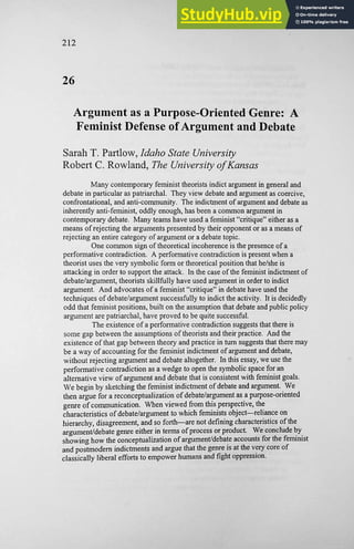 212
26
Argument as a Purpose-Oriented Genre: A
Feminist Defense of Argument and Debate
Sarah T. Partlow, Idaho State University
Robert C. Rowland, The University of Kansas
Many contemporary feminist theorists indict argument in general and
debate in particular as patriarchal. They view debate and argument as coercive,
confrontational, and anti-community. The indictment of argument and debate as
inherently anti-feminist, oddly enough, has been a common argument in
contemporary debate. Many teams have used a feminist "critique" either as a
means of rejecting the arguments presented by their opponent or as a means of
rejecting an entire category of argument or a debate topic.
One common sign of theoretical incoherence is the presence of a
performative contradiction. A performative contradiction is present when a
theorist uses the very symbolic form or theoretical position that he/she is
attacking in order to support the attack. In the case of the feminist indictment of
debate/argument, theorists skillfully have used argument in order to indict
argument. And advocates of a feminist "critique" in debate have used the
techniques of debate/argument successfully to indict the activity. It is decidedly
odd that feminist positions, built on the assumption that debate and public policy
argument are patriarchal, have proved to be quite successful.
The existence of a performative contradiction suggests that there is
some gap between the assumptions of theorists and their practice. And the
existence of that gap between theory and practice in turn suggests that there may
be a way of accounting for the feminist indictment of argument and debate,
without rejecting argument and debate altogether. In this essay, we use the
performative contradiction as a wedge to open the symbolic space for an
alternative view of argument and debate that is consistent with feminist goals.
We begin by sketching the feminist indictment of debate and argument. We
then argue for a reconceptualization of debate/argument as a purpose-oriented
genre of communication. When viewed from this perspective, the
characteristics of debate/argument to which feminists object—reliance on
hierarchy, disagreement, and so forth—are not defming characteristics of the
argument/debate genre either in terms of process or product. We conclude by
showing how the conceptualization of argument/debate accounts for the feminist
and postmodern indictments and argue that the genre is at the very core of
classically liberal efforts to empower humans and fight oppression.
 