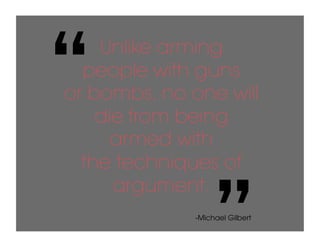 “   Unlike arming
  people with guns
or bombs, no one will
    die from being
      armed with
  the techniques of


                   ”
      argument.
              -Michael Gilbert
 