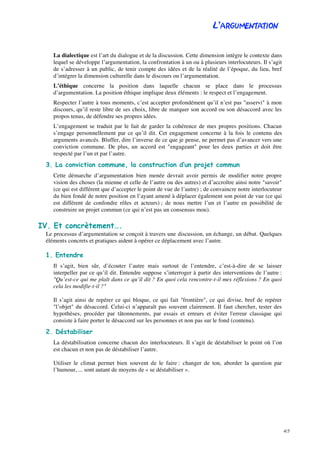 L’ARGUMENTATION
4/5
La dialectique est l’art du dialogue et de la discussion. Cette dimension intègre le contexte dans
lequel se développe l’argumentation, la confrontation à un ou à plusieurs interlocuteurs. Il s’agit
de s’adresser à un public, de tenir compte des idées et de la réalité de l’époque, du lieu, bref
d’intégrer la dimension culturelle dans le discours ou l’argumentation.
L’éthique concerne la position dans laquelle chacun se place dans le processus
d’argumentation. La position éthique implique deux éléments : le respect et l’engagement.
Respecter l’autre à tous moments, c’est accepter profondément qu’il n’est pas "asservi" à mon
discours, qu’il reste libre de ses choix, libre de marquer son accord ou son désaccord avec les
propos tenus, de défendre ses propres idées.
L’engagement se traduit par le fait de garder la cohérence de mes propres positions. Chacun
s’engage personnellement par ce qu’il dit. Cet engagement concerne à la fois le contenu des
arguments avancés. Bluffer, dire l’inverse de ce que je pense, ne permet pas d’avancer vers une
conviction commune. De plus, un accord est "engageant" pour les deux parties et doit être
respecté par l’un et par l’autre.
3. La conviction commune, la construction d’un projet commun
Cette démarche d’argumentation bien menée devrait avoir permis de modifier notre propre
vision des choses (la mienne et celle de l’autre ou des autres) et d’accroître ainsi notre "savoir"
(ce qui est différent que d’accepter le point de vue de l’autre) ; de convaincre notre interlocuteur
du bien fondé de notre position en l’ayant amené à déplacer également son point de vue (ce qui
est différent de confondre rôles et acteurs) ; de nous mettre l’un et l’autre en possibilité de
construire un projet commun (ce qui n’est pas un consensus mou).
IV. Et concrètement….
Le processus d’argumentation se conçoit à travers une discussion, un échange, un débat. Quelques
éléments concrets et pratiques aident à opérer ce déplacement avec l’autre.
1. Entendre
Il s’agit, bien sûr, d’écouter l’autre mais surtout de l’entendre, c’est-à-dire de se laisser
interpeller par ce qu’il dit. Entendre suppose s’interroger à partir des interventions de l’autre :
"Qu’est-ce qui me plaît dans ce qu’il dit ? En quoi cela rencontre-t-il mes réflexions ? En quoi
cela les modifie-t-il ?"
Il s’agit ainsi de repérer ce qui bloque, ce qui fait "frontière", ce qui divise, bref de repérer
"l’objet" du désaccord. Celui-ci n’apparaît pas souvent clairement. Il faut chercher, tester des
hypothèses, procéder par tâtonnements, par essais et erreurs et éviter l'erreur classique qui
consiste à faire porter le désaccord sur les personnes et non pas sur le fond (contenu).
2. Déstabiliser
La déstabilisation concerne chacun des interlocuteurs. Il s’agit de déstabiliser le point où l’on
est chacun et non pas de déstabiliser l’autre.
Utiliser le climat permet bien souvent de le faire : changer de ton, aborder la question par
l’humour, ... sont autant de moyens de « se déstabiliser ».
 