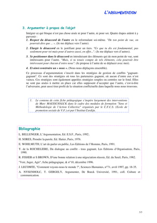 L’ARGUMENTATION
5/5
3. Argumenter à propos de l’objet
Intégrer ce qui bloque n’est pas chose aisée ni pour l’autre, ni pour soi. Quatre étapes aident à y
parvenir :
1. Respect du désaccord de l’autre en le reformulant soi-même. "De ton point de vue, on
pourrait dire que ... ». (Je me déplace vers l’autre).
2. Elargir le désaccord en le justifiant pour un tiers. "Ce que tu dis est fondamental, pas
seulement pour toi mais pour d’autres aussi, en effet...". (Je me déplace vers d’autres).
3. Se positionner dans le désaccord en introduisant des éléments qui de mon point de vue, sont
intéressants pour l’autre. "Mais, si tu tenais compte de tels éléments, cela pourrait être
intéressant pour chacun d’entre nous". (Je propose à l’autre de se déplacer avec moi).
4. Et ainsi construire un « nous ». (Nous nous déplaçons ensemble).
Ce processus d’argumentation s’inscrit dans les stratégies de gestion de conflits "gagnant-
gagnant". Ce sont des stratégies où tous les partenaires gagnent, où aucun d’entre eux n’est
vaincu. Ces stratégies sont également appelées stratégies souples ou centrées sur le fond. Elles
ne sont pas aisées à mettre en place car elles supposent d’accepter que l’autre, c’est-à-dire
l’adversaire, peut aussi tirer profit de la situation conflictuelle dans laquelle nous nous trouvons.
1. Le contenu de cette fiche pédagogique s’inspire largement des interventions
de Marc MAESSCHALCK dans le cadre des modules de formation "Sens et
Méthodologie de l’Action Collective" organisés par le C.F.C.S. (Ecole de
promotion sociale de V.F.) et par l’Institut Cardijn.
Bbliographie
L. BELLENGER, L’Argumentation, Ed. E.S.F., Paris, 1992..
H. SORES, Prendre la parole, Ed. Hatier, Paris, 1976.
E. WOHLMUTH, L’art de parler en public, Les Editions de l’Homme, Paris, 1991.
Y. de la ROCHELIERE, Du dialogue au conflit - tous gagnant, Les Editions d’Organisation, Paris,
1990.
R. FISHER et S BROWN, D’une bonne relation à une négociation réussie, Ed. du Seuil, Paris, 1982.
"Voir, Juger, Agir", fiche pédagogique, & n°10, décembre 1996.
J. LECOMTE, "Comment voyons-nous le monde ?", Sciences Humaines, n°71, avril 1997, pp. 18-35.
A. NYSENHOLC, T. GERGELY, Argumenter, De Boeck Université, 1991, coll. Culture et
communication.
 