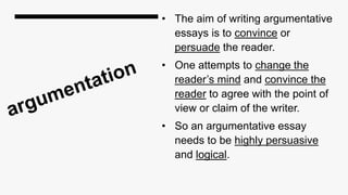 • The aim of writing argumentative
essays is to convince or
persuade the reader.
• One attempts to change the
reader’s mind and convince the
reader to agree with the point of
view or claim of the writer.
• So an argumentative essay
needs to be highly persuasive
and logical.
 
